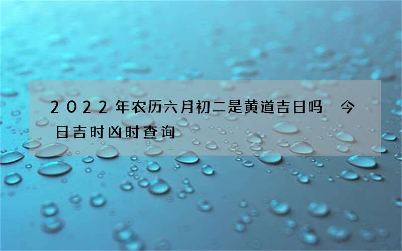 2022年农历六月初二是黄道吉日吗 今日吉时凶时查询